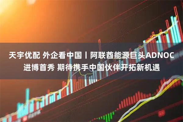 天宇优配 外企看中国丨阿联酋能源巨头ADNOC进博首秀 期待携手中国伙伴开拓新机遇