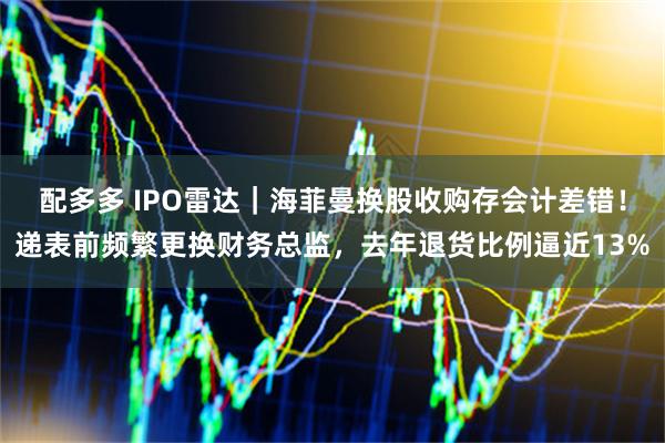 配多多 IPO雷达｜海菲曼换股收购存会计差错！递表前频繁更换财务总监，去年退货比例逼近13%