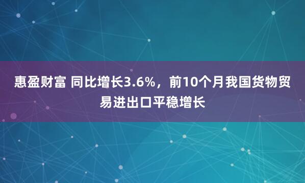 惠盈财富 同比增长3.6%，前10个月我国货物贸易进出口平稳增长