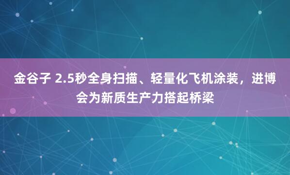 金谷子 2.5秒全身扫描、轻量化飞机涂装，进博会为新质生产力搭起桥梁