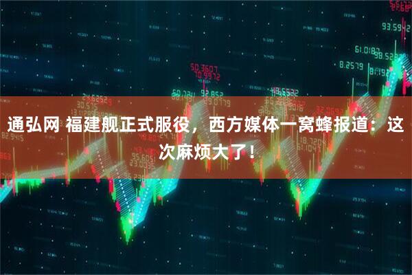 通弘网 福建舰正式服役，西方媒体一窝蜂报道：这次麻烦大了！