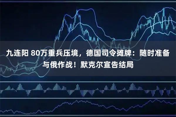 九连阳 80万重兵压境，德国司令摊牌：随时准备与俄作战！默克尔宣告结局