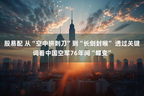 股易配 从“空中拼刺刀”到“长剑封喉” 透过关键词看中国空军76年间“蝶变”