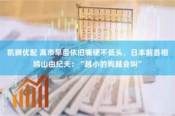 凯狮优配 高市早苗依旧嘴硬不低头，日本前首相鸠山由纪夫：“越小的狗越会叫”