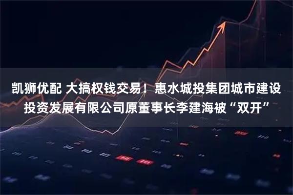 凯狮优配 大搞权钱交易！惠水城投集团城市建设投资发展有限公司原董事长李建海被“双开”