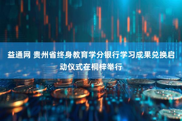 益通网 贵州省终身教育学分银行学习成果兑换启动仪式在桐梓举行