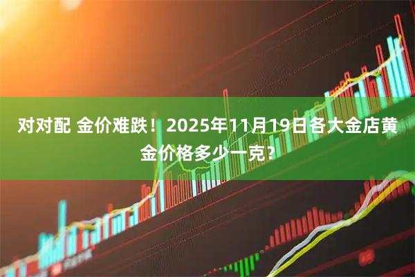 对对配 金价难跌！2025年11月19日各大金店黄金价格多少一克？