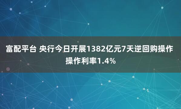 富配平台 央行今日开展1382亿元7天逆回购操作 操作利率1.4%