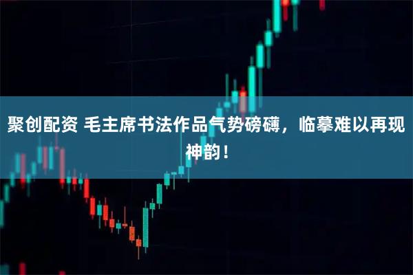 聚创配资 毛主席书法作品气势磅礴，临摹难以再现神韵！