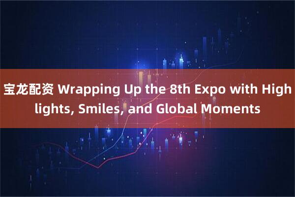 宝龙配资 Wrapping Up the 8th Expo with Highlights, Smiles, and Global Moments