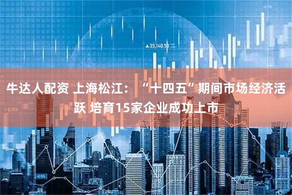 牛达人配资 上海松江： “十四五”期间市场经济活跃 培育15家企业成功上市