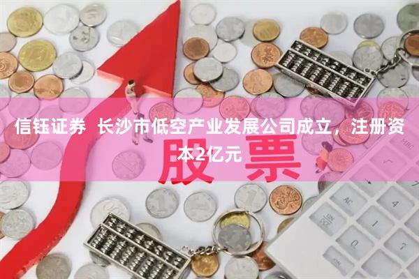 信钰证券  长沙市低空产业发展公司成立，注册资本2亿元