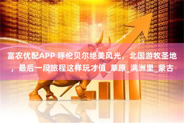 富农优配APP 呼伦贝尔绝美风光，北国游牧圣地，最后一段旅程这样玩才值_草原_满洲里_蒙古